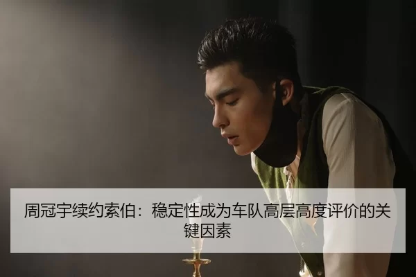 周冠宇续约索伯：稳定性成为车队高层高度评价的关键因素