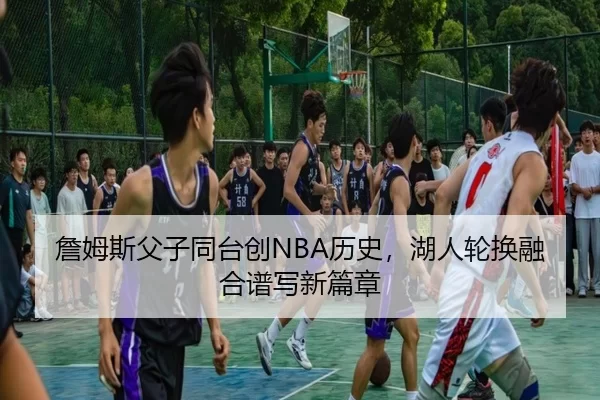 詹姆斯父子同台创NBA历史，湖人轮换融合谱写新篇章
