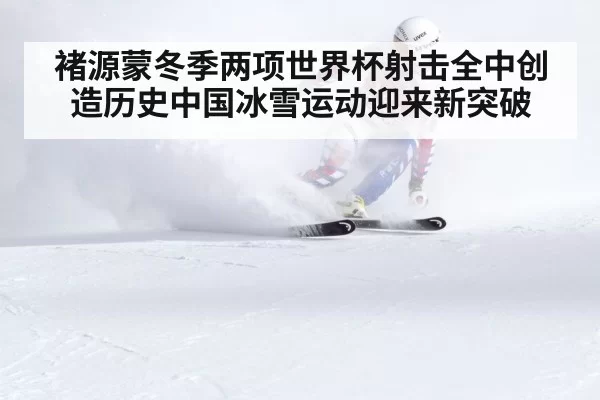 褚源蒙冬季两项世界杯射击全中创造历史中国冰雪运动迎来新突破