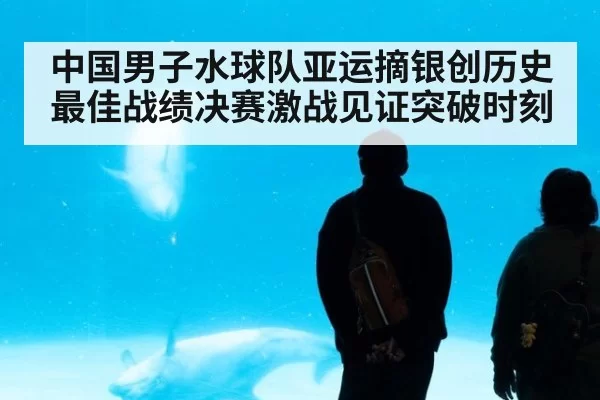 中国男子水球队亚运摘银创历史最佳战绩决赛激战见证突破时刻