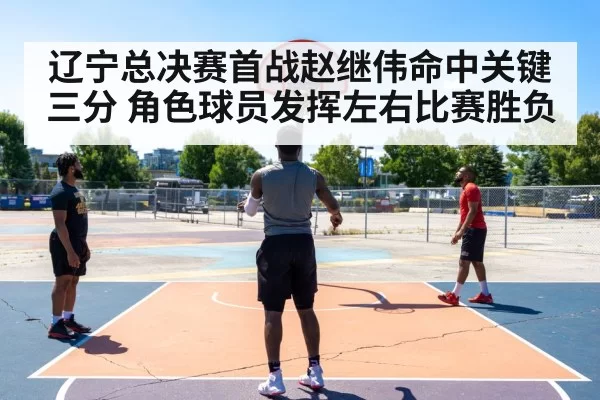 辽宁总决赛首战赵继伟命中关键三分 角色球员发挥左右比赛胜负
